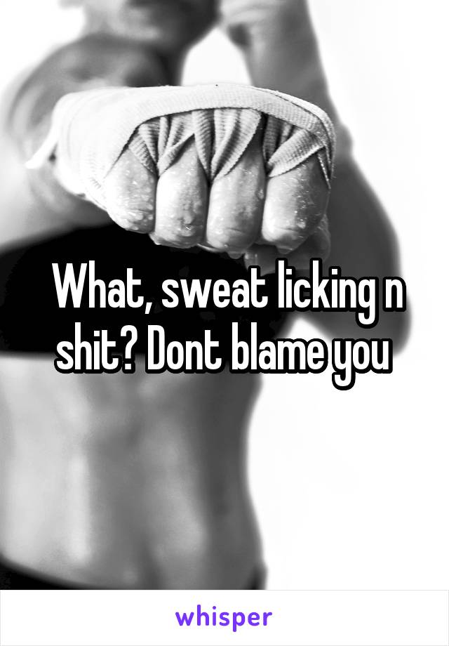 What, sweat licking n shit? Dont blame you 