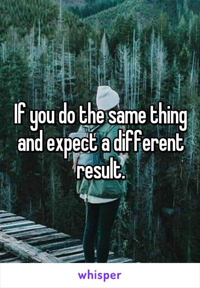 If you do the same thing and expect a different result.