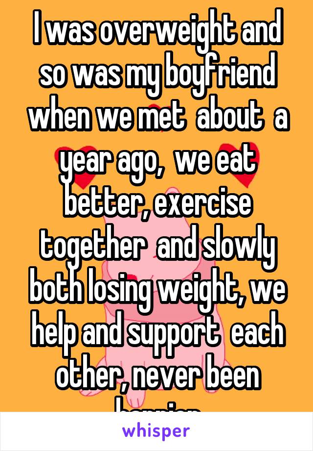 I was overweight and so was my boyfriend when we met  about  a year ago,  we eat better, exercise together  and slowly both losing weight, we help and support  each other, never been happier