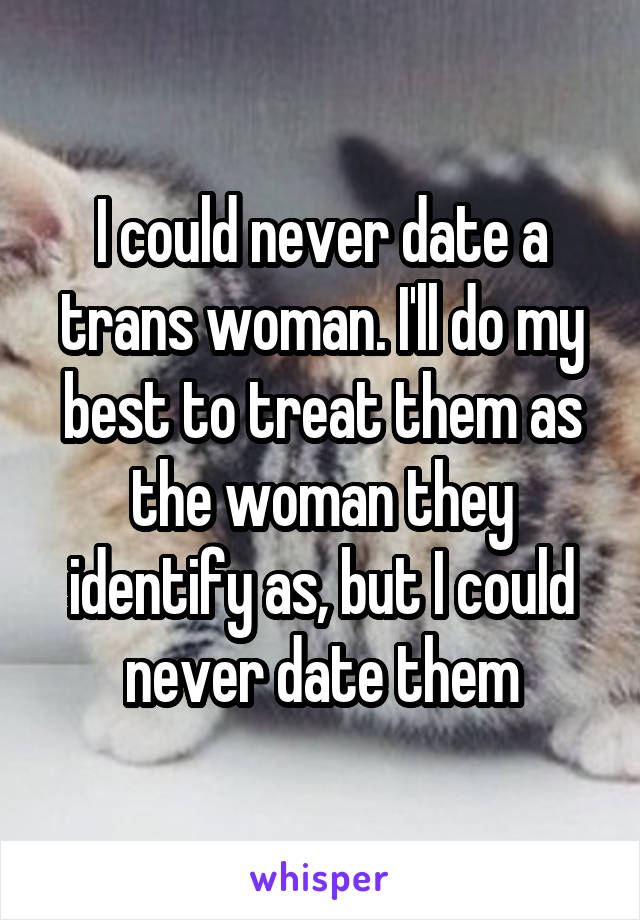 I could never date a trans woman. I'll do my best to treat them as the woman they identify as, but I could never date them