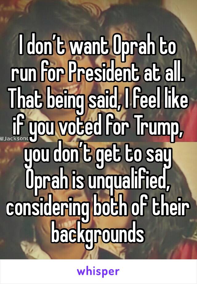 I don’t want Oprah to run for President at all. That being said, I feel like if you voted for Trump, you don’t get to say Oprah is unqualified, considering both of their backgrounds 