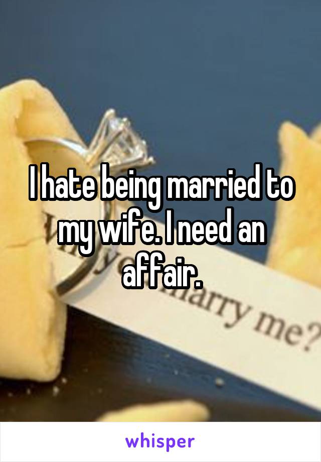 I hate being married to my wife. I need an affair.