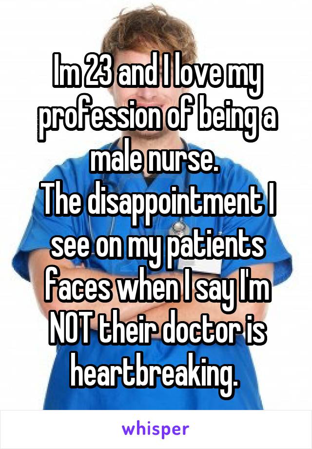 Im 23 and I love my profession of being a male nurse. 
The disappointment I see on my patients faces when I say I'm NOT their doctor is heartbreaking. 