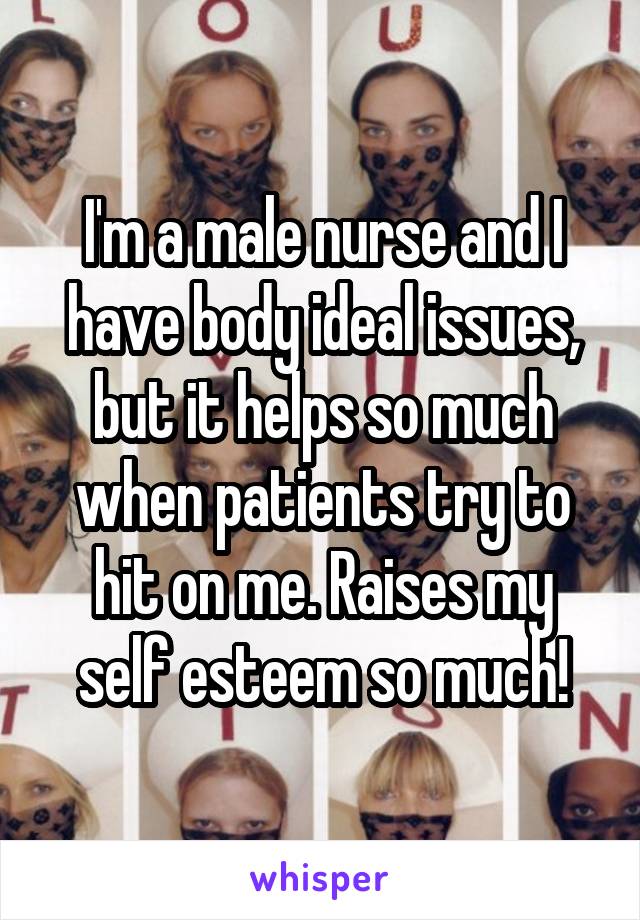 I'm a male nurse and I have body ideal issues, but it helps so much when patients try to hit on me. Raises my self esteem so much!