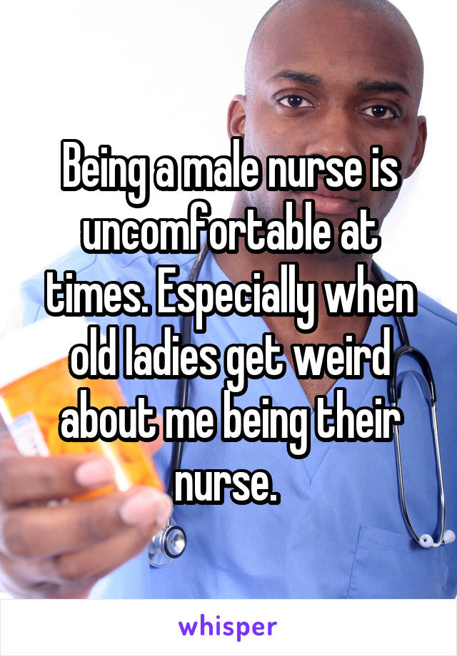 Being a male nurse is uncomfortable at times. Especially when old ladies get weird about me being their nurse. 