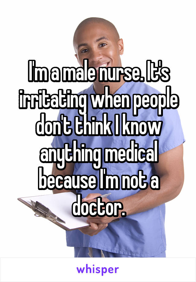 I'm a male nurse. It's irritating when people don't think I know anything medical because I'm not a doctor.