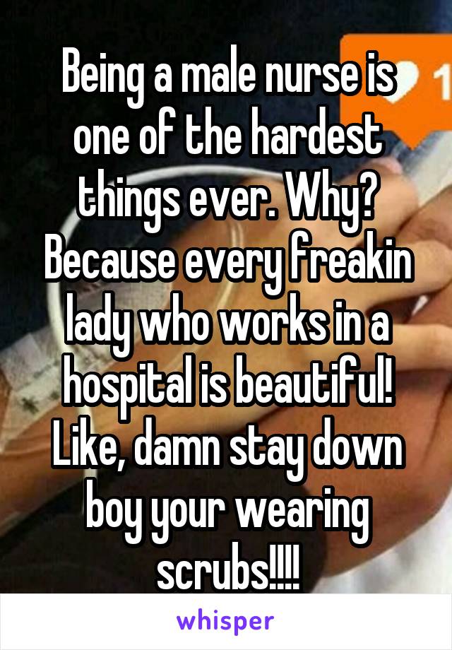 Being a male nurse is one of the hardest things ever. Why? Because every freakin lady who works in a hospital is beautiful! Like, damn stay down boy your wearing scrubs!!!!