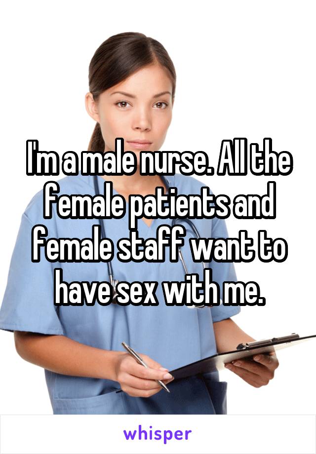 I'm a male nurse. All the female patients and female staff want to have sex with me.