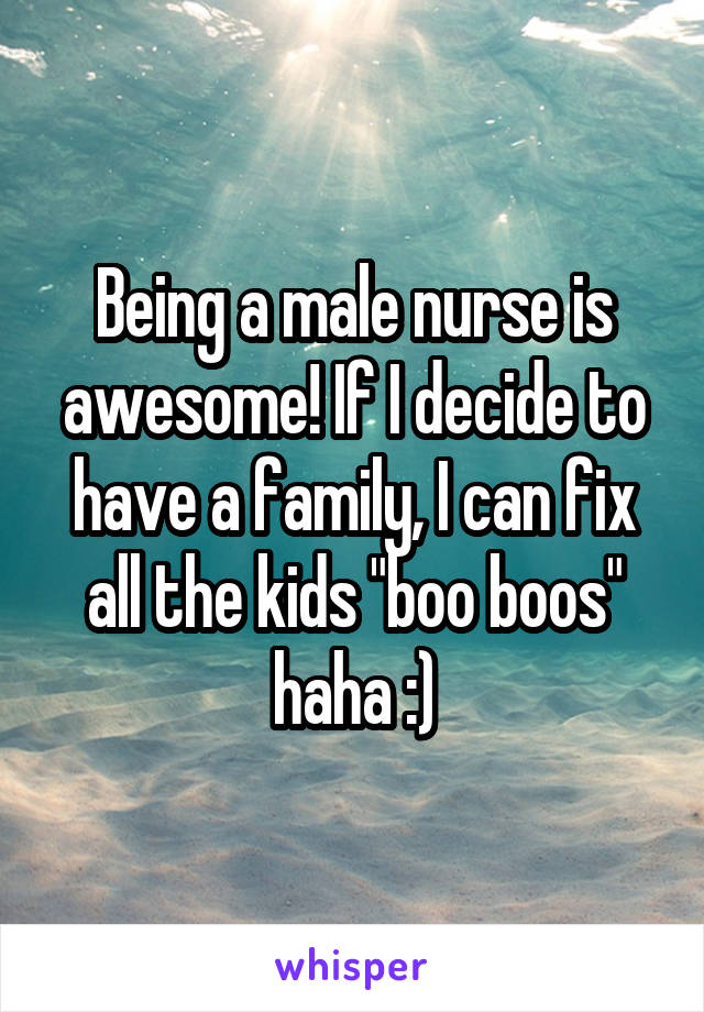 Being a male nurse is awesome! If I decide to have a family, I can fix all the kids "boo boos" haha :)