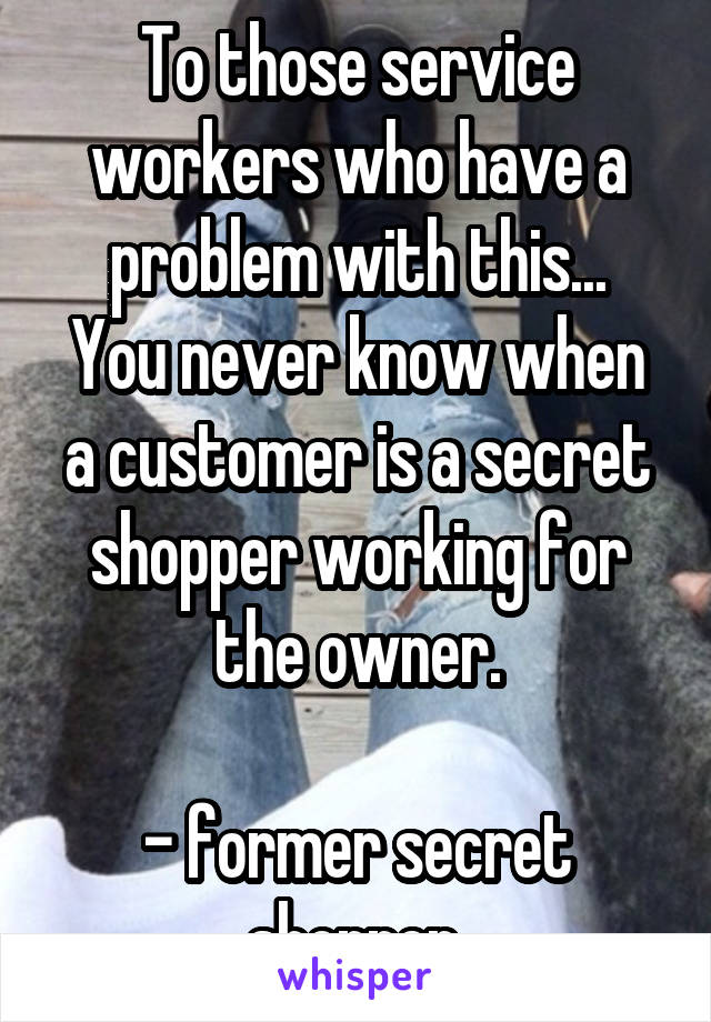 To those service workers who have a problem with this...
You never know when a customer is a secret shopper working for the owner.

- former secret shopper 