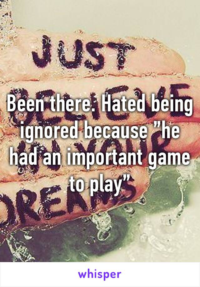 Been there. Hated being ignored because ”he had an important game to play”