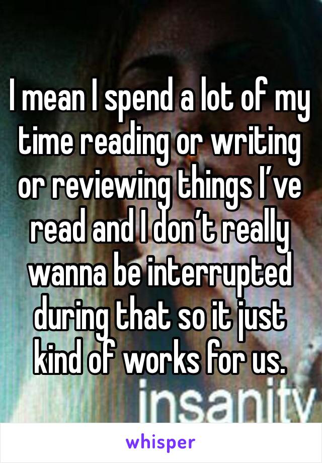 I mean I spend a lot of my time reading or writing or reviewing things I’ve read and I don’t really wanna be interrupted during that so it just kind of works for us. 