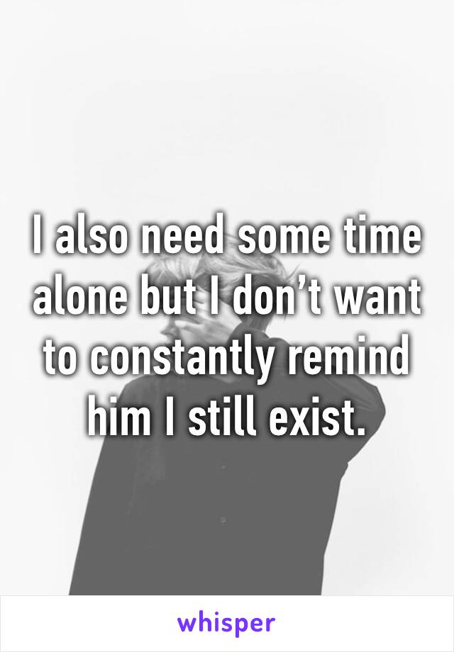 I also need some time alone but I don’t want to constantly remind him I still exist.