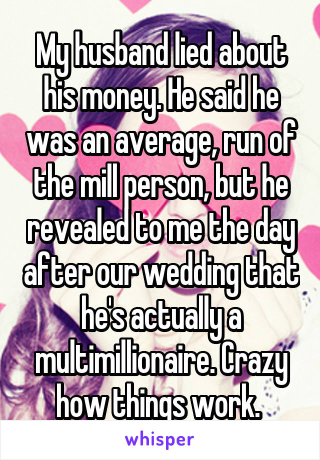 My husband lied about his money. He said he was an average, run of the mill person, but he revealed to me the day after our wedding that he's actually a multimillionaire. Crazy how things work. 