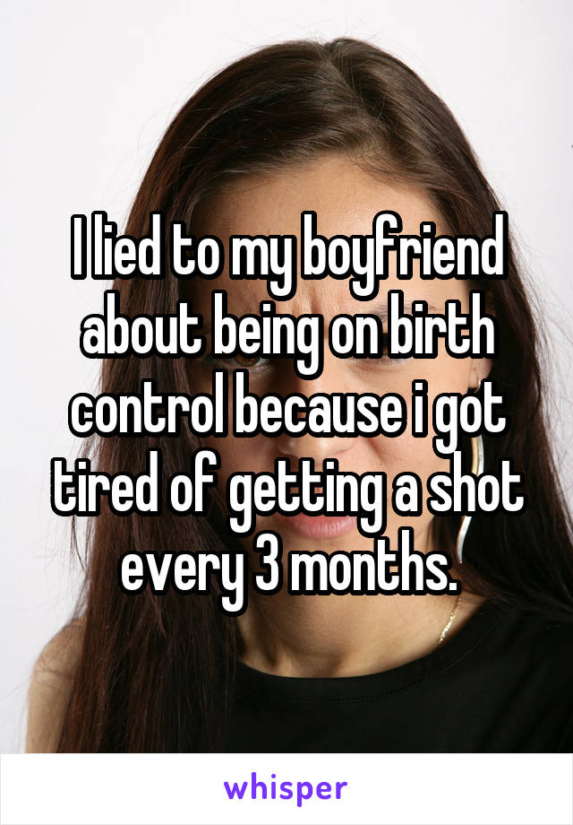 I lied to my boyfriend about being on birth control because i got tired of getting a shot every 3 months.