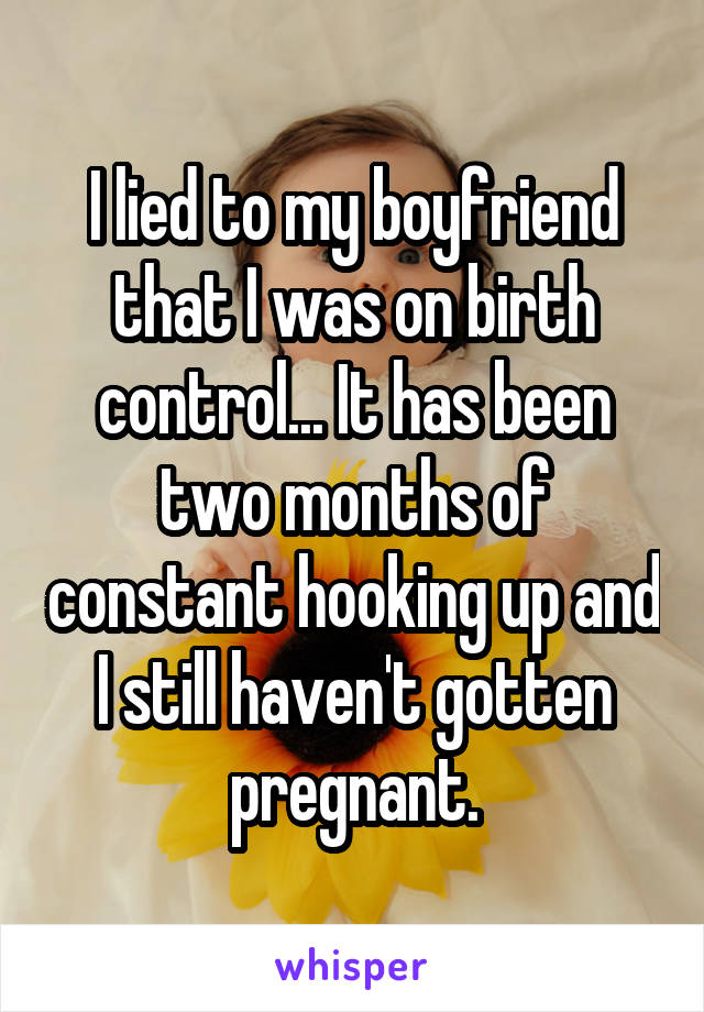 I lied to my boyfriend that I was on birth control... It has been two months of constant hooking up and I still haven't gotten pregnant.
