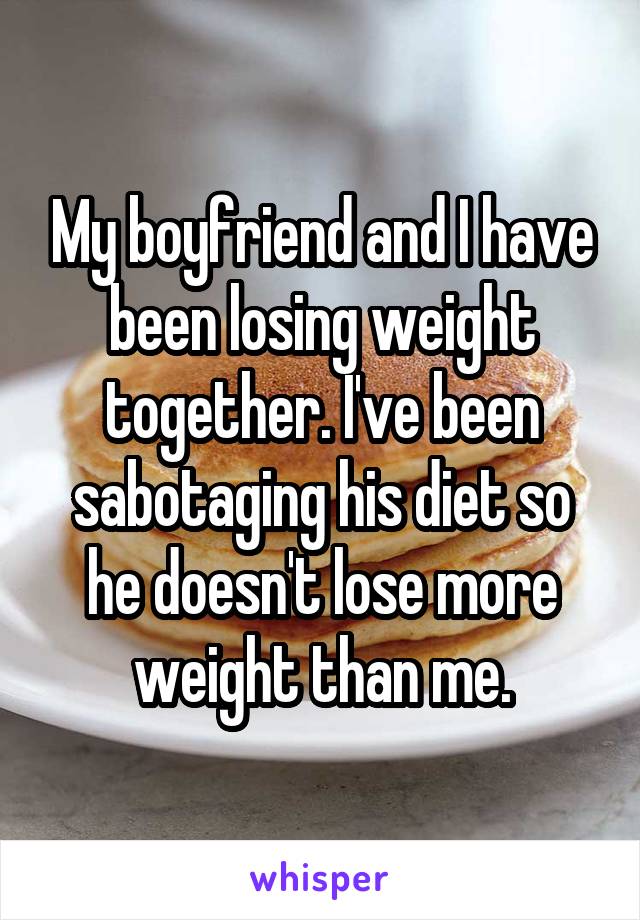 My boyfriend and I have been losing weight together. I've been sabotaging his diet so he doesn't lose more weight than me.