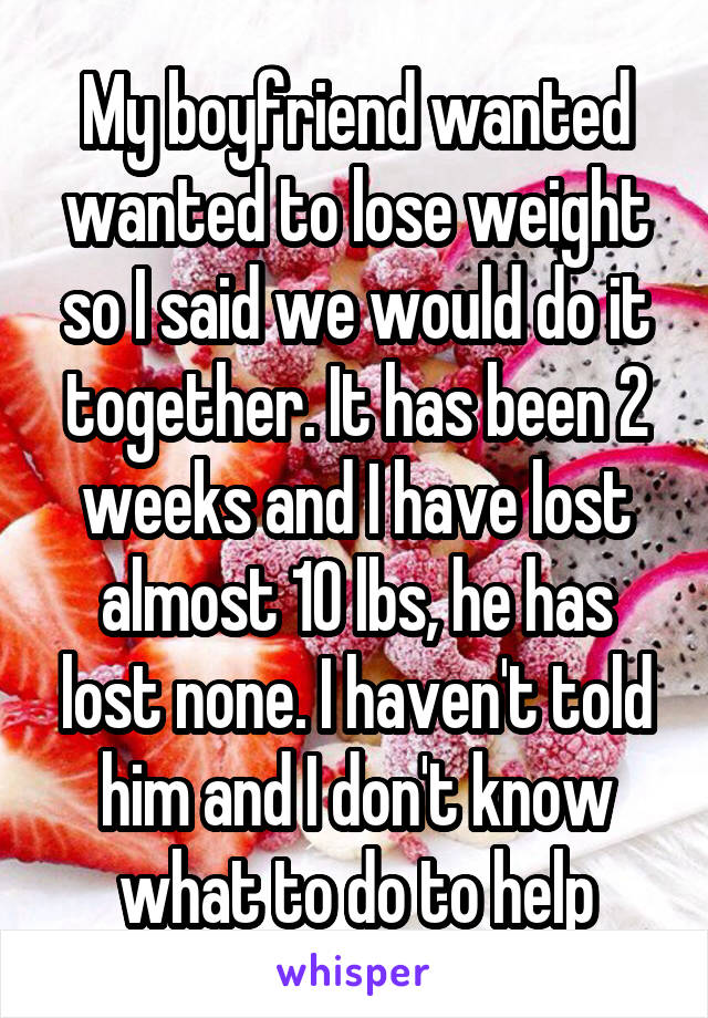 My boyfriend wanted wanted to lose weight so I said we would do it together. It has been 2 weeks and I have lost almost 10 lbs, he has lost none. I haven't told him and I don't know what to do to help