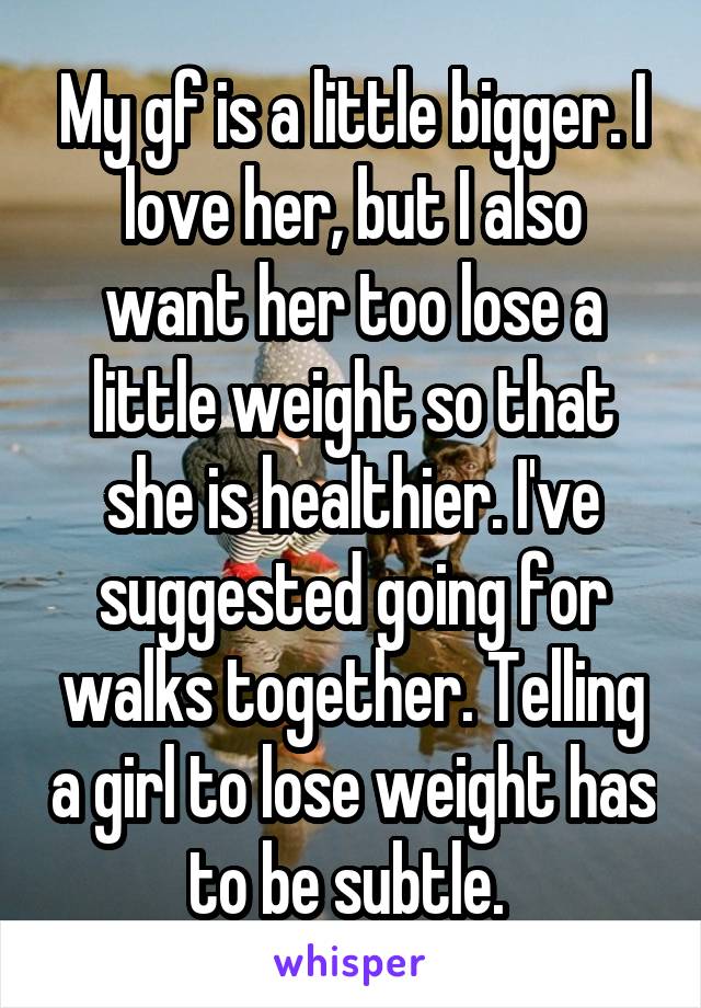My gf is a little bigger. I love her, but I also want her too lose a little weight so that she is healthier. I've suggested going for walks together. Telling a girl to lose weight has to be subtle. 