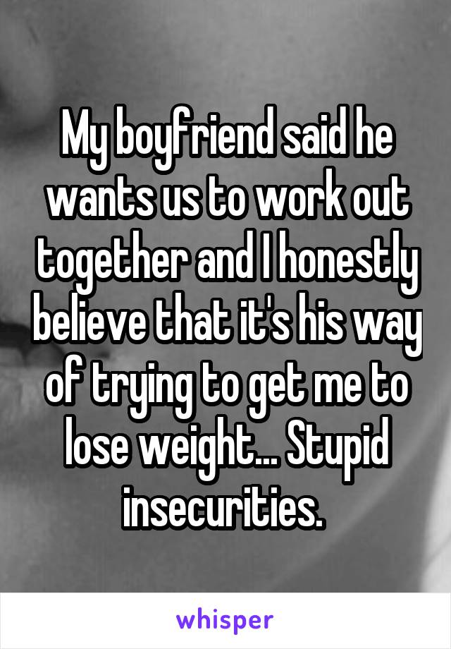 My boyfriend said he wants us to work out together and I honestly believe that it's his way of trying to get me to lose weight... Stupid insecurities. 