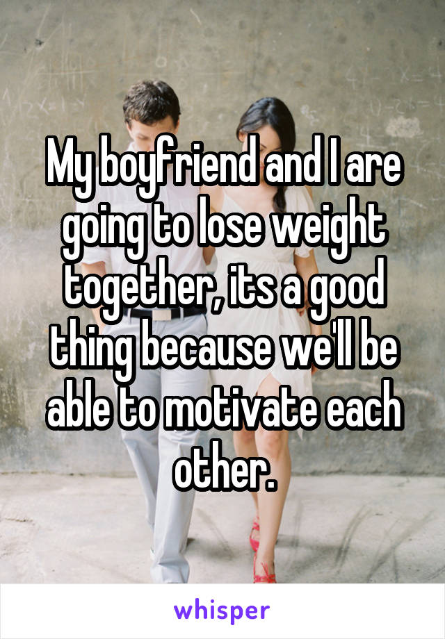 My boyfriend and I are going to lose weight together, its a good thing because we'll be able to motivate each other.