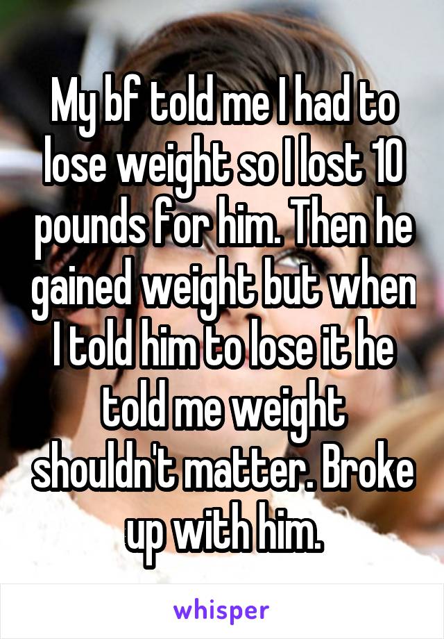My bf told me I had to lose weight so I lost 10 pounds for him. Then he gained weight but when I told him to lose it he told me weight shouldn't matter. Broke up with him.