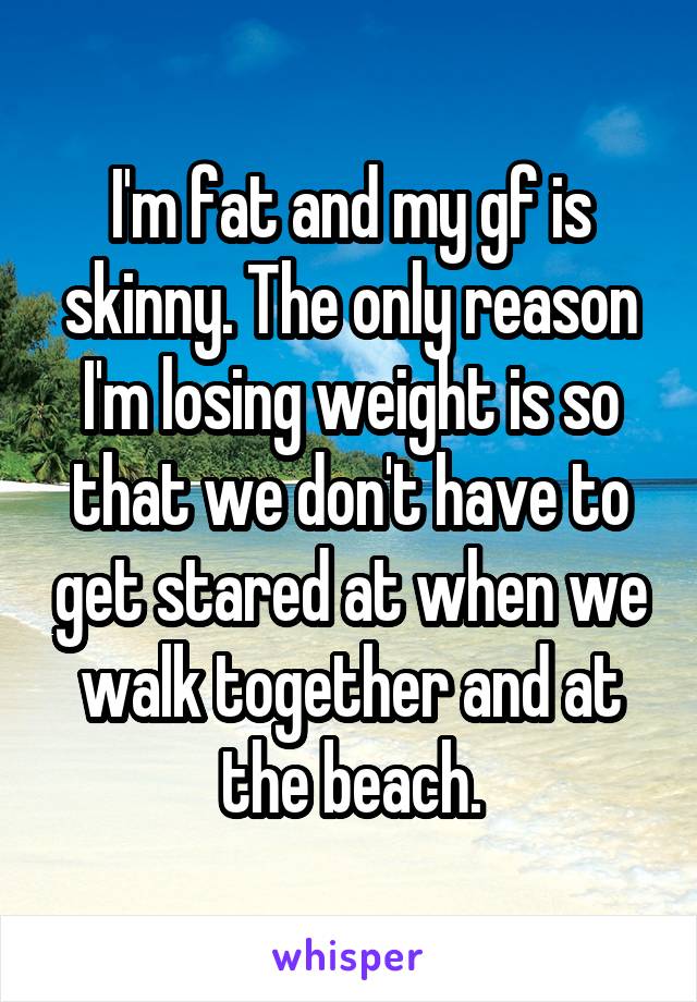I'm fat and my gf is skinny. The only reason I'm losing weight is so that we don't have to get stared at when we walk together and at the beach.