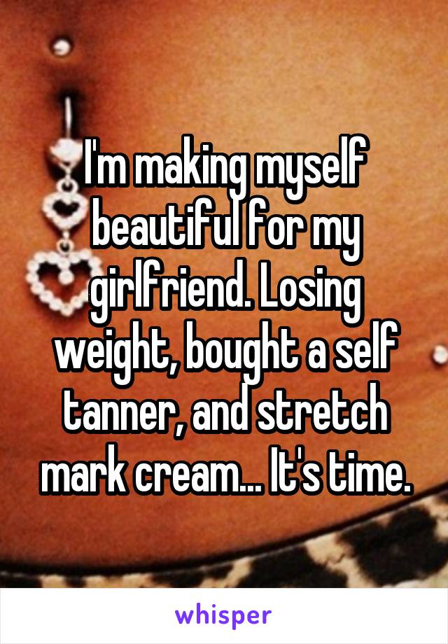 I'm making myself beautiful for my girlfriend. Losing weight, bought a self tanner, and stretch mark cream... It's time.