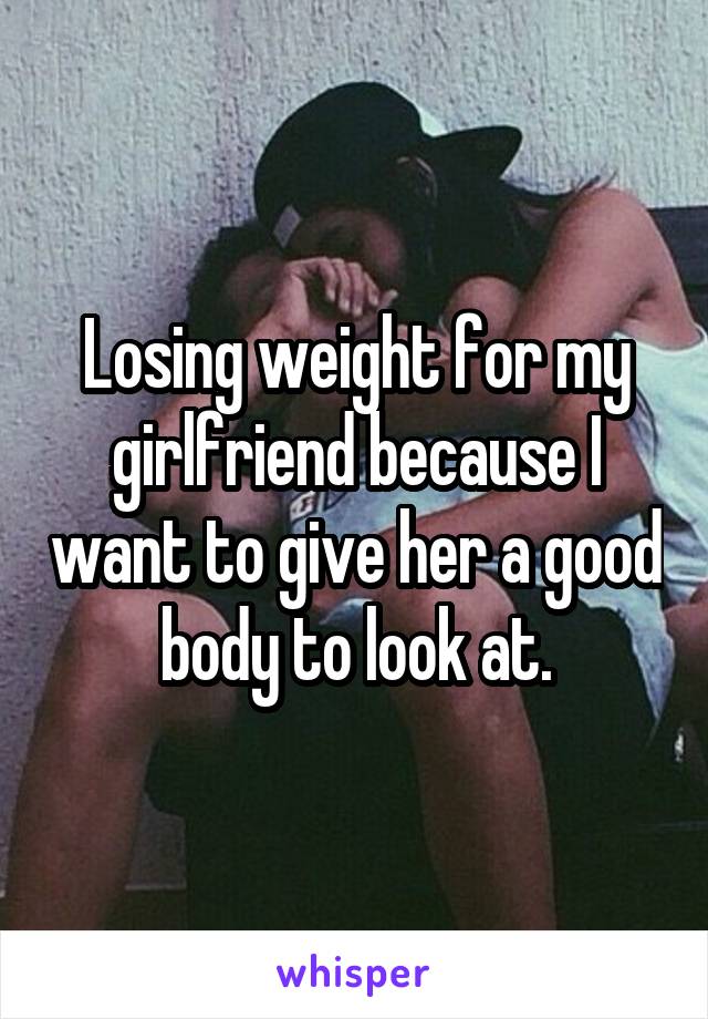 Losing weight for my girlfriend because I want to give her a good body to look at.