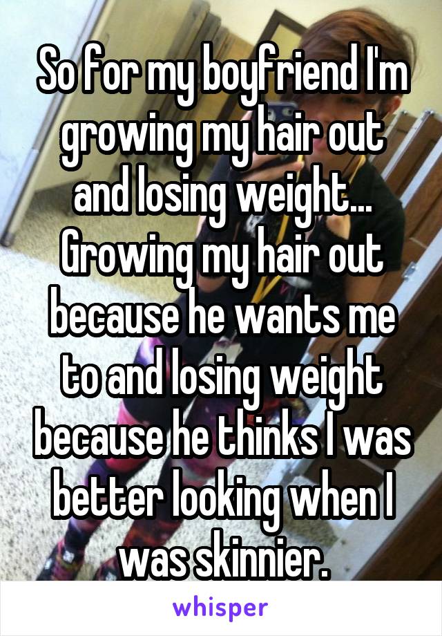 So for my boyfriend I'm growing my hair out and losing weight... Growing my hair out because he wants me to and losing weight because he thinks I was better looking when I was skinnier.