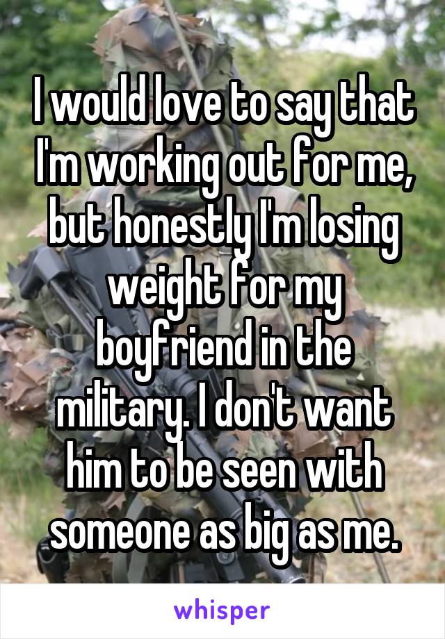 I would love to say that I'm working out for me, but honestly I'm losing weight for my boyfriend in the military. I don't want him to be seen with someone as big as me.