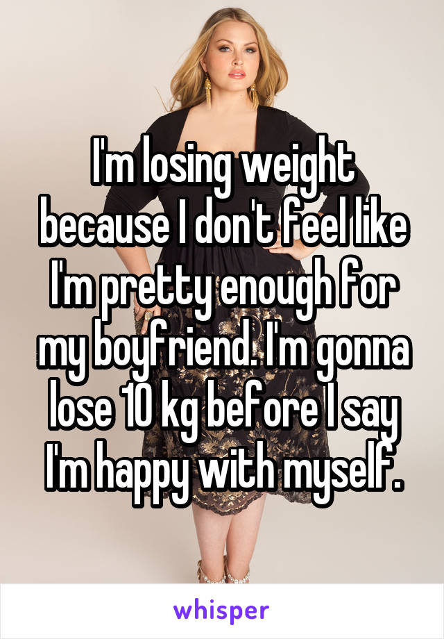 I'm losing weight because I don't feel like I'm pretty enough for my boyfriend. I'm gonna lose 10 kg before I say I'm happy with myself.