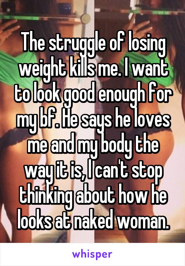 The struggle of losing weight kills me. I want to look good enough for my bf. He says he loves me and my body the way it is, I can't stop thinking about how he looks at naked woman.