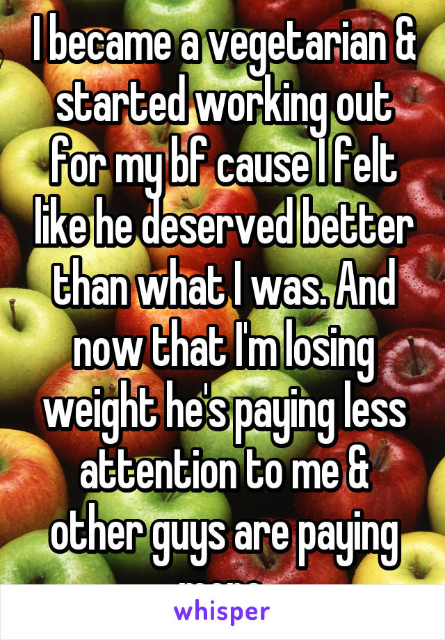 I became a vegetarian & started working out for my bf cause I felt like he deserved better than what I was. And now that I'm losing weight he's paying less attention to me & other guys are paying more.