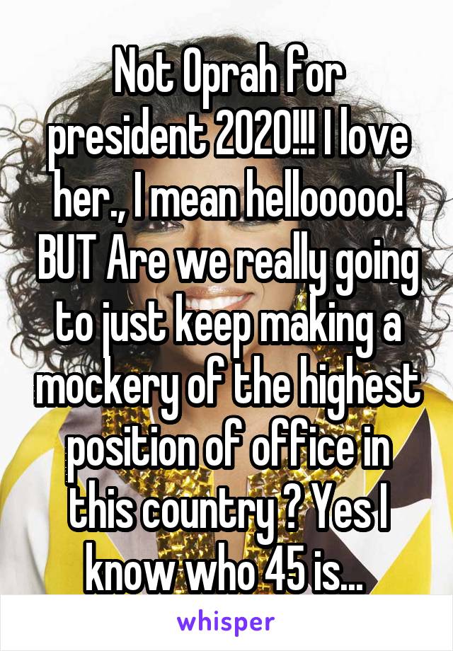 Not Oprah for president 2020!!! I love her., I mean hellooooo! BUT Are we really going to just keep making a mockery of the highest position of office in this country ? Yes I know who 45 is... 