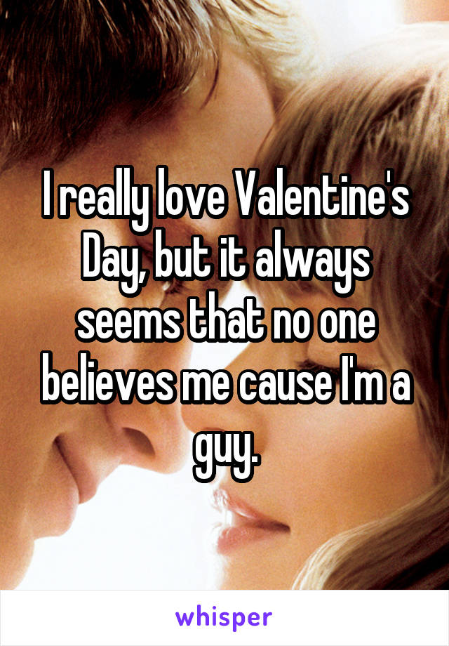 I really love Valentine's Day, but it always seems that no one believes me cause I'm a guy.