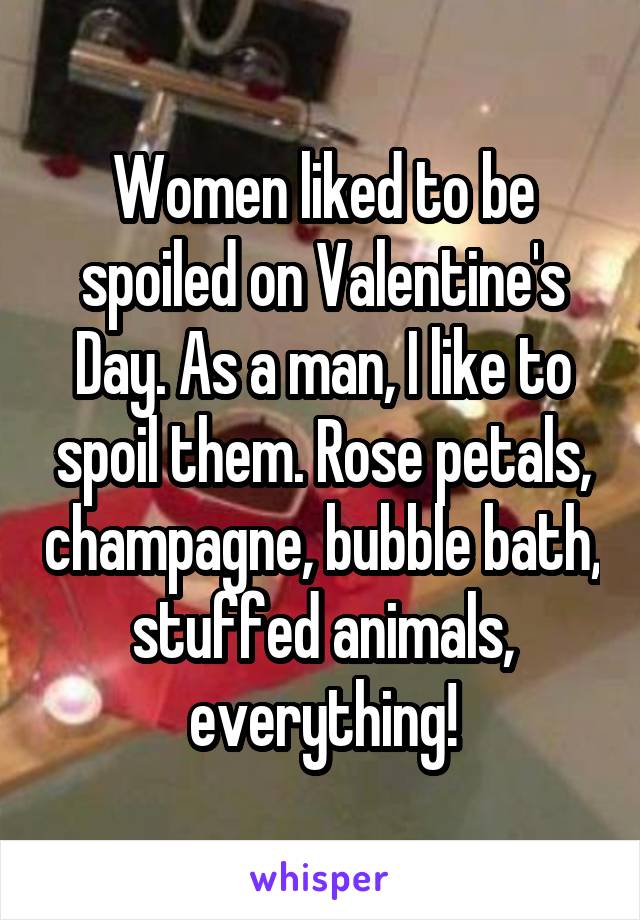 Women liked to be spoiled on Valentine's Day. As a man, I like to spoil them. Rose petals, champagne, bubble bath, stuffed animals, everything!