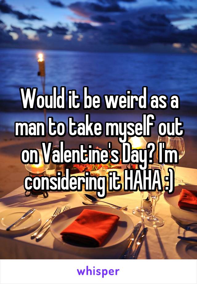 Would it be weird as a man to take myself out on Valentine's Day? I'm considering it HAHA :)