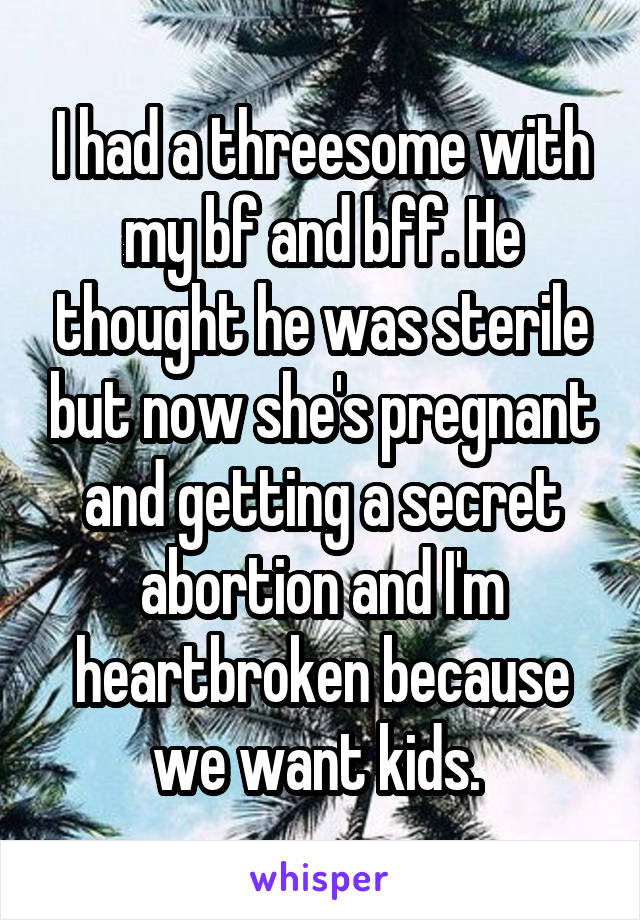 I had a threesome with my bf and bff. He thought he was sterile but now she's pregnant and getting a secret abortion and I'm heartbroken because we want kids. 