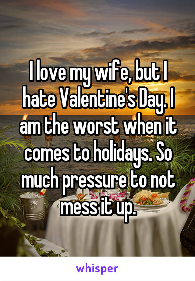 I love my wife, but I hate Valentine's Day. I am the worst when it comes to holidays. So much pressure to not mess it up.