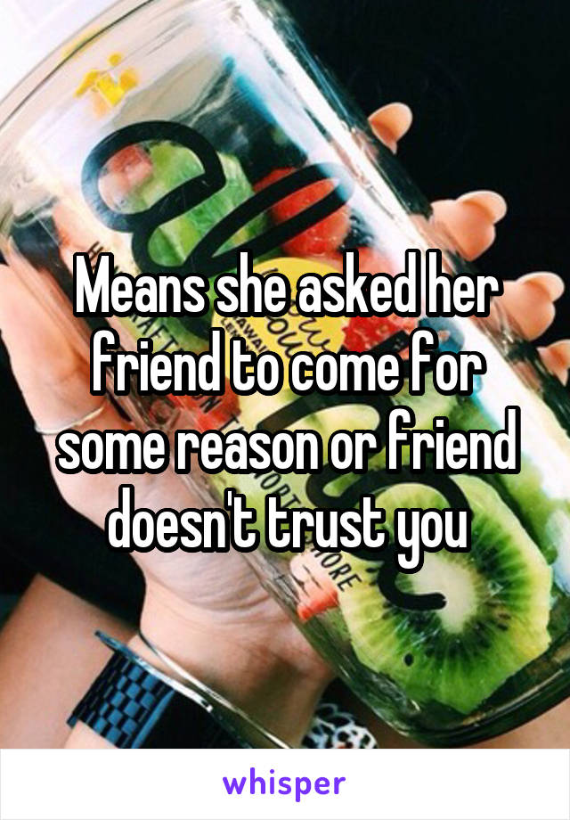 Means she asked her friend to come for some reason or friend doesn't trust you