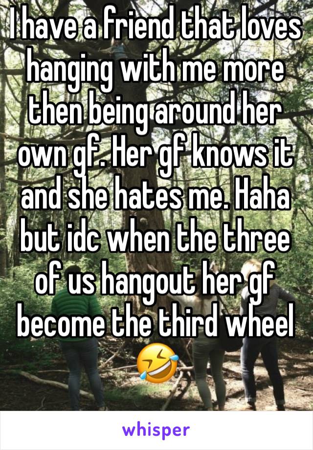 I have a friend that loves hanging with me more then being around her own gf. Her gf knows it and she hates me. Haha but idc when the three of us hangout her gf become the third wheel 🤣