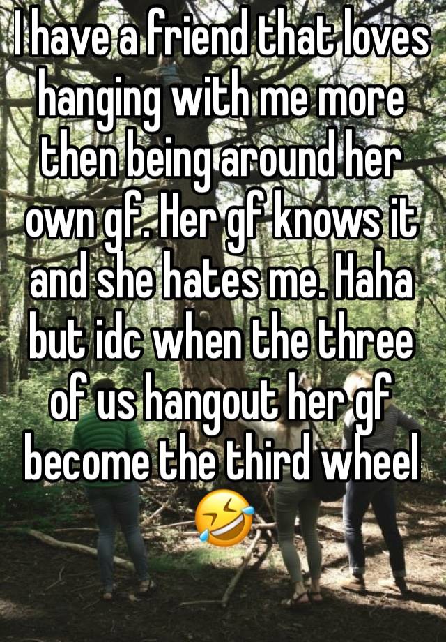 I have a friend that loves hanging with me more then being around her own gf. Her gf knows it and she hates me. Haha but idc when the three of us hangout her gf become the third wheel 🤣