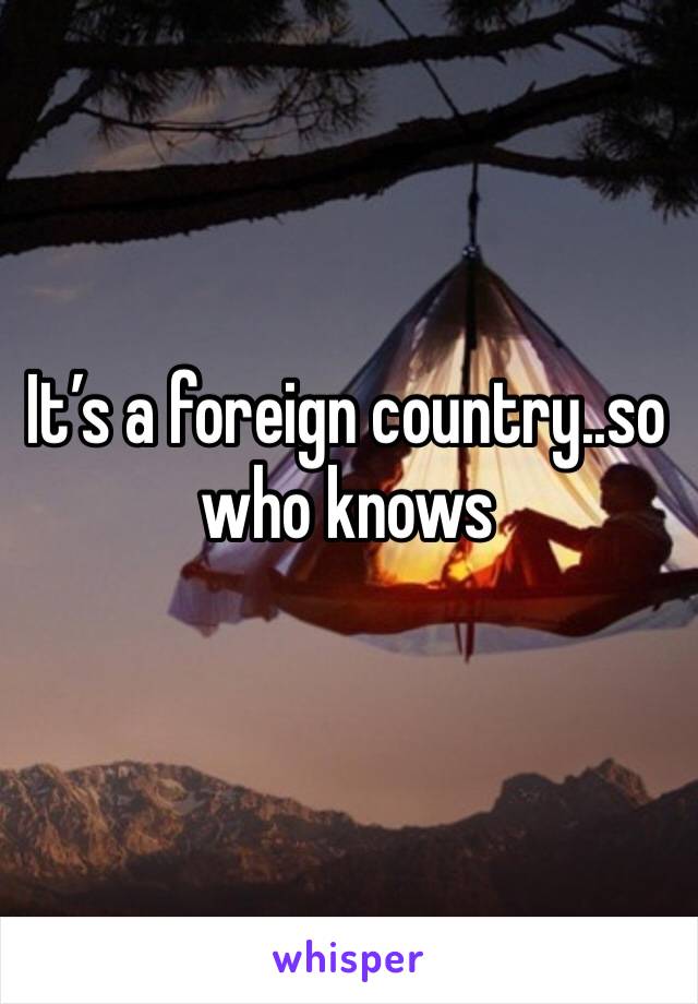 It’s a foreign country..so who knows