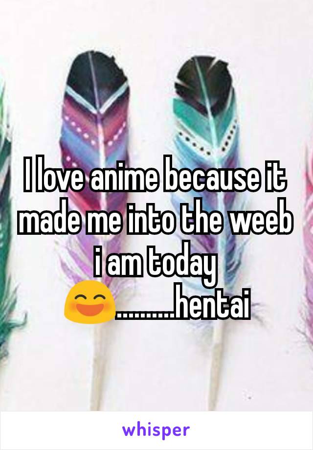 I love anime because it made me into the weeb i am today😄..........hentai