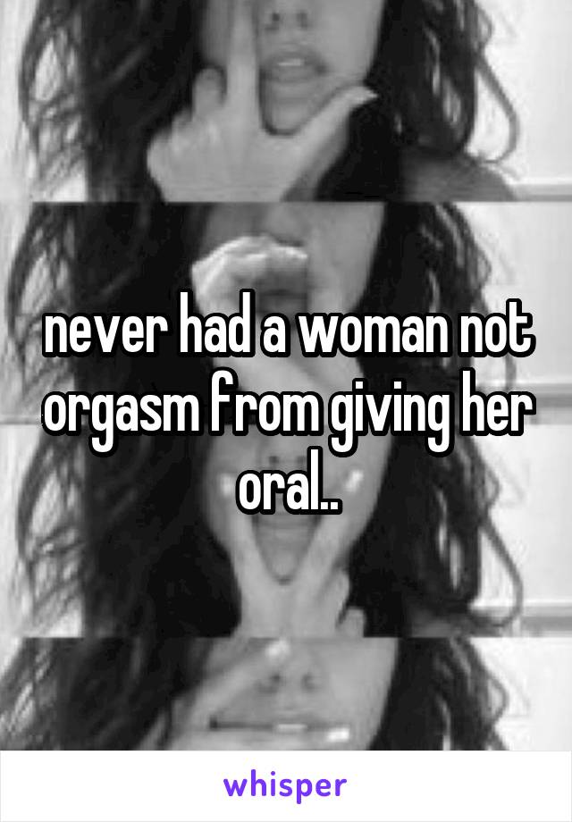 never had a woman not orgasm from giving her oral..
