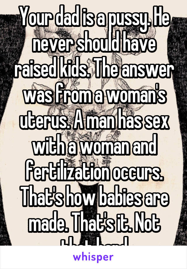 Your dad is a pussy. He never should have raised kids. The answer was from a woman's uterus. A man has sex with a woman and fertilization occurs. That's how babies are made. That's it. Not that hard