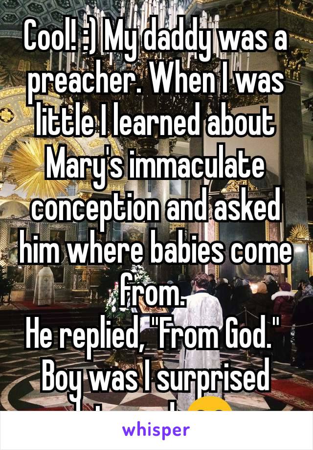 Cool! :) My daddy was a preacher. When I was little I learned about Mary's immaculate conception and asked him where babies come from. 
He replied, "From God." 
Boy was I surprised later on! 😂