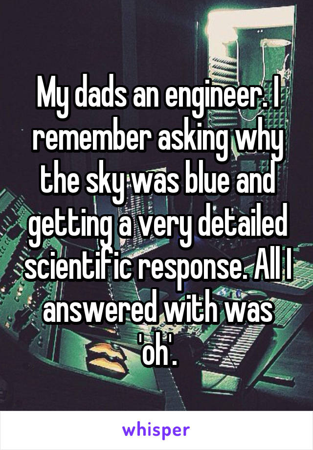 My dads an engineer. I remember asking why the sky was blue and getting a very detailed scientific response. All I answered with was 'oh'.