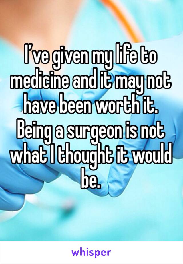 I’ve given my life to medicine and it may not have been worth it. Being a surgeon is not what I thought it would be. 